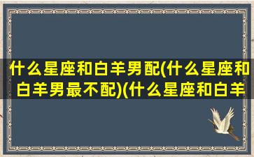 什么星座和白羊男配(什么星座和白羊男最不配)(什么星座和白羊比较匹配)