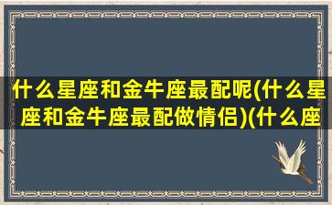 什么星座和金牛座最配呢(什么星座和金牛座最配做情侣)(什么座与金牛座最配)