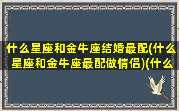 什么星座和金牛座结婚最配(什么星座和金牛座最配做情侣)(什么星座跟金牛座配)