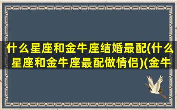 什么星座和金牛座结婚最配(什么星座和金牛座最配做情侣)(金牛座和什么星座可以结婚)