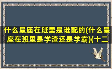 什么星座在班里是谁配的(什么星座在班里是学渣还是学霸)(十二星座在班级里的身份男)