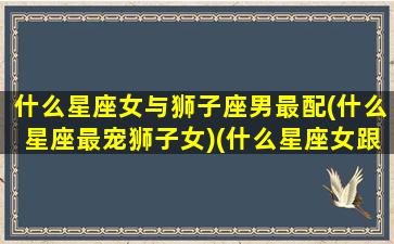 什么星座女与狮子座男最配(什么星座最宠狮子女)(什么星座女跟狮子男合适吗)