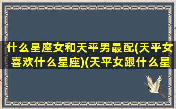 什么星座女和天平男最配(天平女喜欢什么星座)(天平女跟什么星座比较搭)