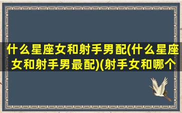 什么星座女和射手男配(什么星座女和射手男最配)(射手女和哪个星座的男生合适)