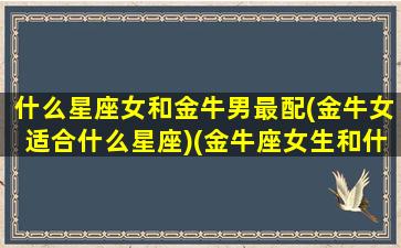 什么星座女和金牛男最配(金牛女适合什么星座)(金牛座女生和什么星座男生配能够白头到老)