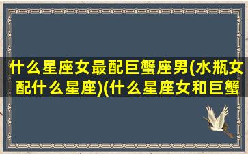 什么星座女最配巨蟹座男(水瓶女配什么星座)(什么星座女和巨蟹男最配)