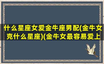 什么星座女爱金牛座男配(金牛女克什么星座)(金牛女最容易爱上什么星座)