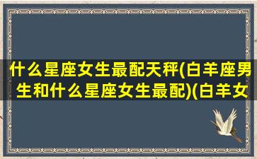 什么星座女生最配天秤(白羊座男生和什么星座女生最配)(白羊女漂亮还是天秤女漂亮)