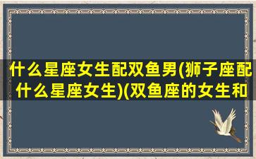 什么星座女生配双鱼男(狮子座配什么星座女生)(双鱼座的女生和什么星座的男生最般配)