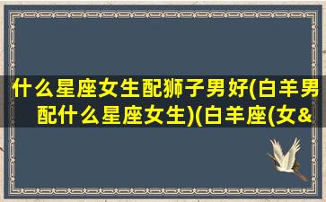 什么星座女生配狮子男好(白羊男配什么星座女生)(白羊座(女—狮子座(男)