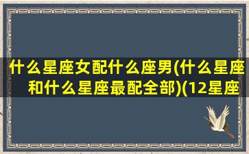 什么星座女配什么座男(什么星座和什么星座最配全部)(12星座女配什么星座男)