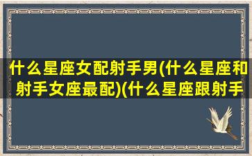 什么星座女配射手男(什么星座和射手女座最配)(什么星座跟射手女最配)