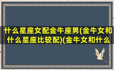 什么星座女配金牛座男(金牛女和什么星座比较配)(金牛女和什么星座的男生最配)