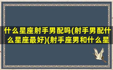 什么星座射手男配吗(射手男配什么星座最好)(射手座男和什么星座最配,为什么)