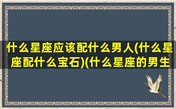 什么星座应该配什么男人(什么星座配什么宝石)(什么星座的男生配什么星座的女生)