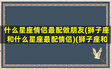 什么星座情侣最配做朋友(狮子座和什么星座最配情侣)(狮子座和什么星座最适合做情侣)