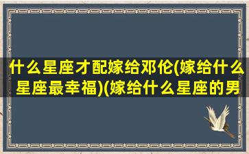 什么星座才配嫁给邓伦(嫁给什么星座最幸福)(嫁给什么星座的男人最幸福)