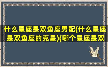 什么星座是双鱼座男配(什么星座是双鱼座的克星)(哪个星座是双鱼座的克星)