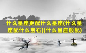 什么星座更配什么星座(什么星座配什么宝石)(什么星座般配)