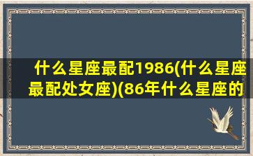 什么星座最配1986(什么星座最配处女座)(86年什么星座的人)