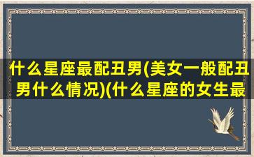 什么星座最配丑男(美女一般配丑男什么情况)(什么星座的女生最丑排名)