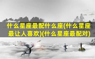 什么星座最配什么座(什么星座最让人喜欢)(什么星座最配对)