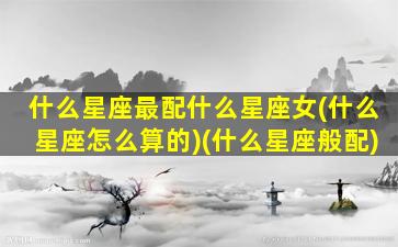 什么星座最配什么星座女(什么星座怎么算的)(什么星座般配)