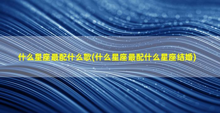 什么星座最配什么歌(什么星座最配什么星座结婚)