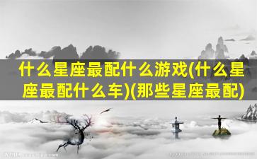 什么星座最配什么游戏(什么星座最配什么车)(那些星座最配)