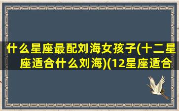 什么星座最配刘海女孩子(十二星座适合什么刘海)(12星座适合留什么发型)