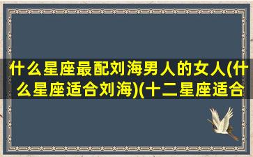 什么星座最配刘海男人的女人(什么星座适合刘海)(十二星座适合留什么头发)