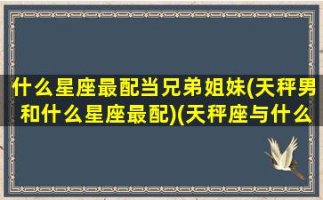 什么星座最配当兄弟姐妹(天秤男和什么星座最配)(天秤座与什么座最可以当兄弟)