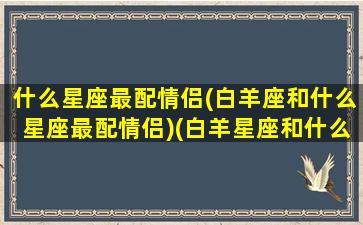 什么星座最配情侣(白羊座和什么星座最配情侣)(白羊星座和什么星座最配做情侣)