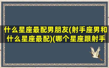 什么星座最配男朋友(射手座男和什么星座最配)(哪个星座跟射手男最配)