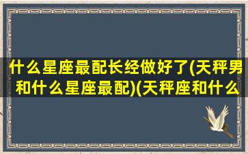 什么星座最配长经做好了(天秤男和什么星座最配)(天秤座和什么星座的男生最配)