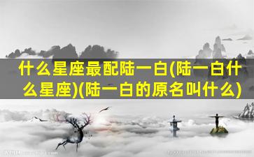 什么星座最配陆一白(陆一白什么星座)(陆一白的原名叫什么)