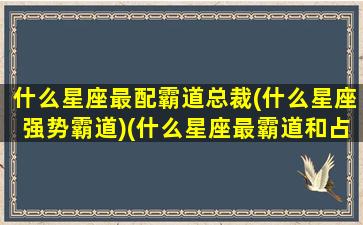 什么星座最配霸道总裁(什么星座强势霸道)(什么星座最霸道和占有欲强)