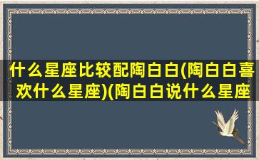 什么星座比较配陶白白(陶白白喜欢什么星座)(陶白白说什么星座最深情)