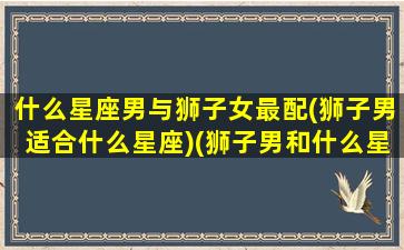 什么星座男与狮子女最配(狮子男适合什么星座)(狮子男和什么星座女最配对指数)