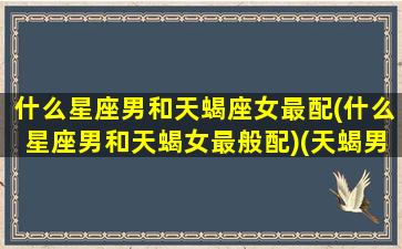 什么星座男和天蝎座女最配(什么星座男和天蝎女最般配)(天蝎男和什么星座最配男朋友)