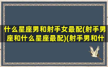 什么星座男和射手女最配(射手男座和什么星座最配)(射手男和什么星座的女生最般配)