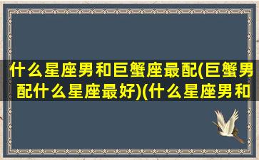 什么星座男和巨蟹座最配(巨蟹男配什么星座最好)(什么星座男和巨蟹女最配)