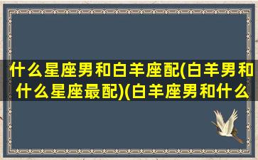 什么星座男和白羊座配(白羊男和什么星座最配)(白羊座男和什么星座可以成为情侣)