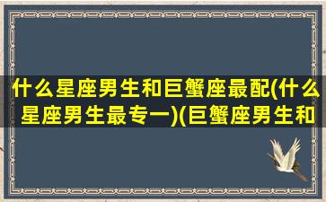 什么星座男生和巨蟹座最配(什么星座男生最专一)(巨蟹座男生和什么星座合适)