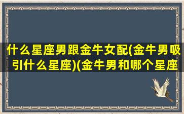 什么星座男跟金牛女配(金牛男吸引什么星座)(金牛男和哪个星座女最配)