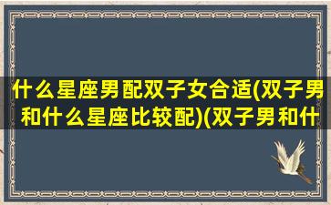 什么星座男配双子女合适(双子男和什么星座比较配)(双子男和什么星座女最匹配)