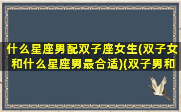 什么星座男配双子座女生(双子女和什么星座男最合适)(双子男和什么星座女最般配)