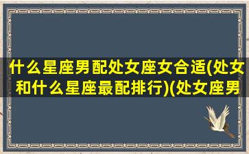 什么星座男配处女座女合适(处女和什么星座最配排行)(处女座男生和什么星座男生最配对)