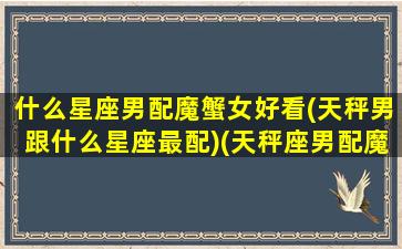 什么星座男配魔蟹女好看(天秤男跟什么星座最配)(天秤座男配魔蝎座女)