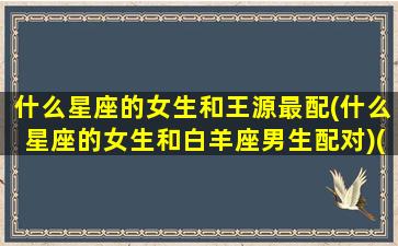 什么星座的女生和王源最配(什么星座的女生和白羊座男生配对)(王源星座和生肖)